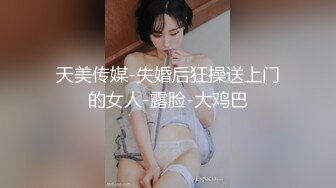 天美传媒-失婚后狂操送上门的女人-露脸-大鸡巴