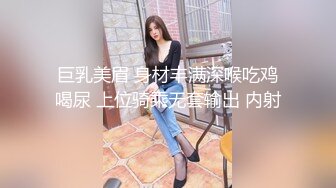 巨乳美眉 身材丰满深喉吃鸡喝尿 上位骑乘无套输出 内射