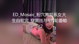 ED_Mosaic_粉穴舞蹈系女大生自慰完_穿黑丝与4男轮番输出2