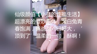 仙级颜值【小蓝的性福生活】超漂亮的曼妙酮体，大白兔青春饱满，爸爸的鸡巴好大，‘顶到了’温柔的一句，酥啊！