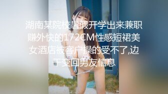 湖南某院校暑假开学出来兼职赚外快的172CM性感短裙美女酒店被客户操的受不了,边干变回男友信息