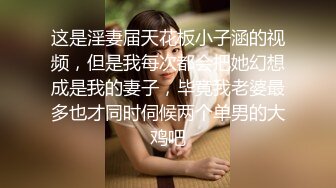 这是淫妻届天花板小子涵的视频，但是我每次都会把她幻想成是我的妻子，毕竟我老婆最多也才同时伺候两个单男的大鸡吧