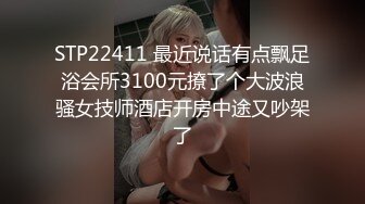 STP22411 最近说话有点飘足浴会所3100元撩了个大波浪骚女技师酒店开房中途又吵架了