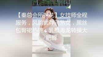 【秦总会所探花】女技师全程服务，风韵犹存骚熟女，黑丝包臀裙热舞，乳推毒龙转操大肥臀