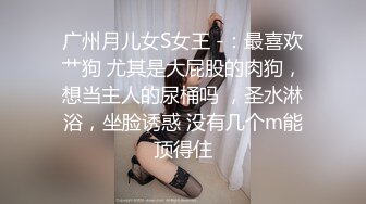 广州月儿女S女王 -：最喜欢艹狗 尤其是大屁股的肉狗，想当主人的尿桶吗 ，圣水淋浴，坐脸诱惑 没有几个m能顶得住