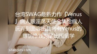 台湾SWAG最新力作『Venus』病人跟淫荡天使全集给病人玩弄到面容扭曲內有Venus的專訪挣钱为了出国留学