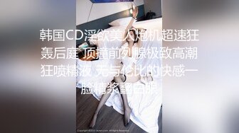 韩国CD淫欲美人炮机超速狂轰后庭 顶撞前列腺极致高潮狂喷精液 无与伦比的快感一脸精浆翻白眼