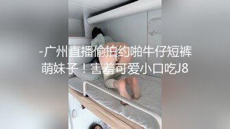 -广州直播偷拍约啪牛仔短裤萌妹子！害羞可爱小口吃J8