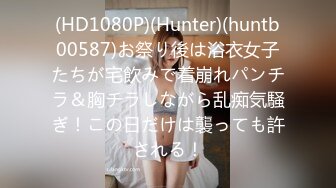 (HD1080P)(Hunter)(huntb00587)お祭り後は浴衣女子たちが宅飲みで着崩れパンチラ＆胸チラしながら乱痴気騒ぎ！この日だけは襲っても許される！