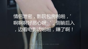 情侣泄密，影院包房啪啪，’啊啊啊好恶心呀‘，侧躺后入，边看电影边啪啪，赚了啊！