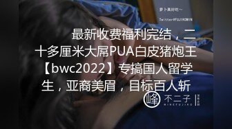 ⚫️⚫️最新收费福利完结，二十多厘米大屌PUA白皮猪炮王【bwc2022】专搞国人留学生，亚裔美眉，目标百人斩