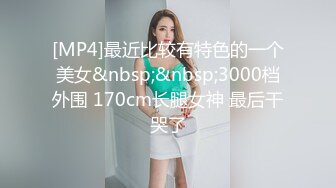 [MP4]最近比较有特色的一个美女&nbsp;&nbsp;3000档外围 170cm长腿女神 最后干哭了