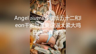 Angel rivera珍藏版五十二和leon干炮就是爽这逼太紧大鸡巴抽插真得劲