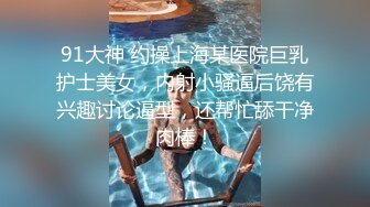 91大神 约操上海某医院巨乳护士美女，内射小骚逼后饶有兴趣讨论逼型，还帮忙舔干净肉棒！