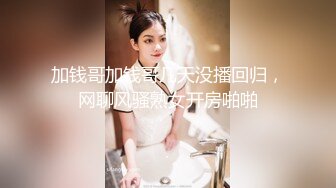 加钱哥加钱哥几天没播回归，网聊风骚熟女开房啪啪