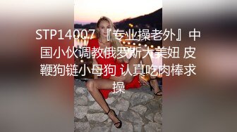 STP14007 『专业操老外』中国小伙调教俄罗斯大美妞 皮鞭狗链小母狗 认真吃肉棒求操