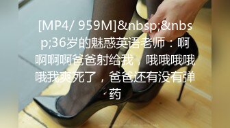 [MP4/ 959M]&nbsp;&nbsp;36岁的魅惑英语老师：啊啊啊啊爸爸射给我，哦哦哦哦哦我爽死了，爸爸还有没有弹药