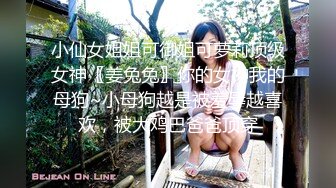 小仙女姐姐可御姐可萝莉顶级女神〖姜兔兔〗你的女神我的母狗~小母狗越是被羞辱越喜欢，被大鸡巴爸爸顶穿