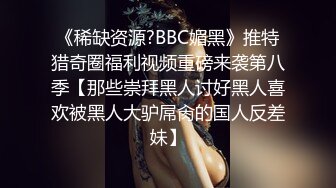 《稀缺资源?BBC媚黑》推特猎奇圈福利视频重磅来袭第八季【那些崇拜黑人讨好黑人喜欢被黑人大驴屌肏的国人反差妹】