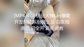 [MP4/4G] 极品大神Lay爆菊开发纯欲系耐操女友 白浆喷涌 三洞全开 高能调教