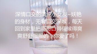 深情口交的清纯小女友~妖艳的身材，无套口交深喉，每天回到家里把哥哥口得伺候得爽爽舒舒服服的，你爱了吗！