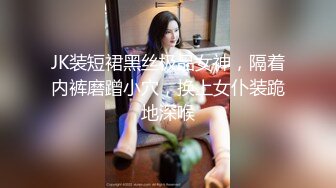 JK装短裙黑丝极品女神，隔着内裤磨蹭小穴，换上女仆装跪地深喉