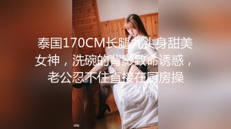 泰国170CM长腿九头身甜美女神，洗碗的背影致命诱惑，老公忍不住直接在厨房操