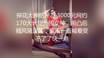 探花大神肥尸哥 3000元网约170大长腿外围女神，前凸后翘风骚淫荡，嘴里一直喊着受不了了快一点