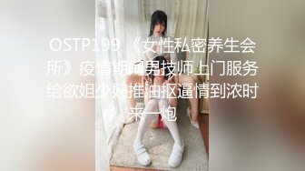 OSTP199 《女性私密养生会所》疫情期间男技师上门服务给欲姐少妇推油抠逼情到浓时来一炮