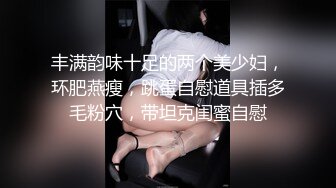 丰满韵味十足的两个美少妇，环肥燕瘦，跳蛋自慰道具插多毛粉穴，带坦克闺蜜自慰