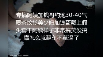 专搞阿姨加钱哥约炮30-40气质条纹衫美少妇加钱哥戴上假头套干阿姨样子非常搞笑没搞懂怎么就翻车不草逼了