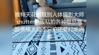 推特天花板级别人体摄影大师shutter绝版私拍各种极品露脸美模尤物不只拍还要打炮调教