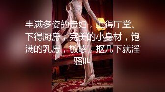 丰满多姿的贵妇，上得厅堂、下得厨房，完美的小身材，饱满的乳房，敏感，抠几下就淫骚叫