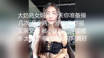 大奶熟女妈妈 今天你准备操几次 至少两次 舒服吗 舒服 又亲又口 被小伙操的连续喷水 太骚了 有这样的妈妈真好