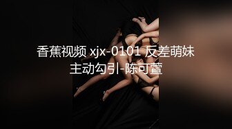 香蕉视频 xjx-0101 反差萌妹主动勾引-陈可萱