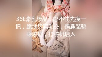 36E豪乳极品，忍不住先摸一把，跪地舔屌乳交，情趣装骑乘爆插，打桩机后入