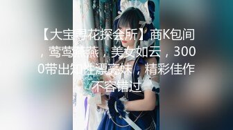 【大宝寻花探会所】商K包间，莺莺燕燕，美女如云，3000带出知性漂亮妹，精彩佳作不容错过