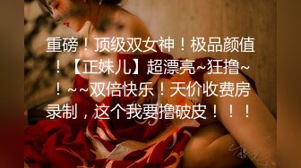 重磅！顶级双女神！极品颜值！【正妹儿】超漂亮~狂撸~！~~双倍快乐！天价收费房录制，这个我要撸破皮！！！