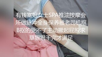 有钱富姐女士SPA推油按摩会所做脉冲全身保养被老司机抠B抠的受不了主动撅起屁股求草狠狠干完才满足