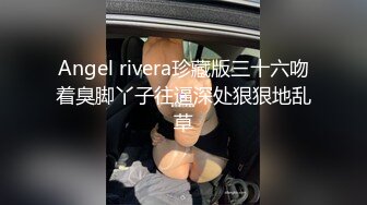 Angel rivera珍藏版三十六吻着臭脚丫子往逼深处狠狠地乱草