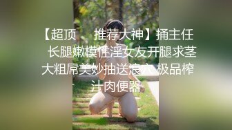 【超顶❤️推荐大神】捅主任✨ 长腿嫩模性淫女友开腿求茎 大粗屌美妙抽送浪穴 极品榨汁肉便器