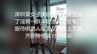 深圳某女子美容美体会所变成了淫窝一群年轻漂亮美女专门服侍供男人享受又听话上下洞齐开随便搞对白精彩