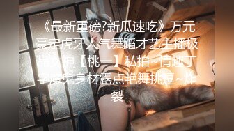 《最新重磅?新瓜速吃》万元豪定虎牙人气舞蹈才艺主播极品女神【桃一】私拍~情趣丁字魔鬼身材露点艳舞挑逗~炸裂