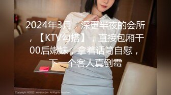 2024年3月，深更半夜的会所，【KTV勾搭】，直接包厢干00后嫩妹，拿着话筒自慰，下一个客人真倒霉