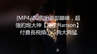 [MP4/2GB]出道即巔峰，超強約炮大神【漢生Hanson】付費長視頻⑦，夠大夠猛