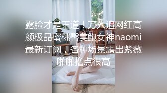 露脸才是王道！万人追网红高颜极品蜜桃臀美鲍女神naomi最新订阅，各种场景露出紫薇啪啪撸点很高