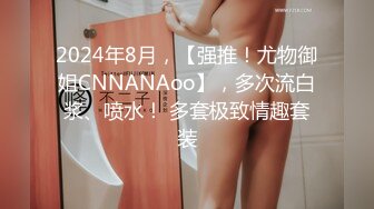 2024年8月，【强推！尤物御姐CNNANAoo】，多次流白浆、喷水！ 多套极致情趣套装