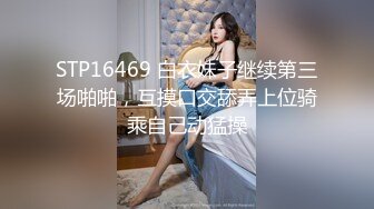 STP16469 白衣妹子继续第三场啪啪，互摸口交舔弄上位骑乘自己动猛操