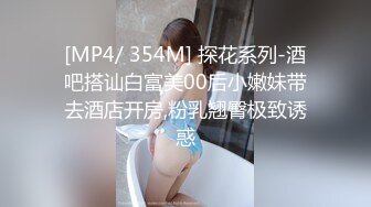 [MP4/ 354M] 探花系列-酒吧搭讪白富美00后小嫩妹带去酒店开房,粉乳翘臀极致诱惑