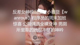 反差女神极品反差小骚货〖wanrous〗程序员的周末加班惊喜 公厕偶遇全裸女神 男厕所里草的她忍不住的呻吟